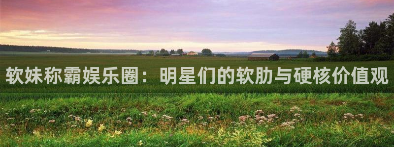 门徒娱乐下载地址：软妹称霸娱乐圈：明星们的软肋与硬核价值观